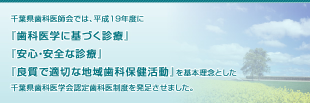 千葉県歯科医師会では、平成19年度に『歯科医学に基づく診療』『安心・安全な診療』『良質で適切な地域歯科保健活動』を基本理念とした千葉県歯科医学会認定歯科医制度を発足させました。 千葉県歯科医師会では、平成19年度に『歯科医学に基づく診療』『安心・安全な診療』『良質で適切な地域歯科保健活動』を基本理念とした千葉県歯科医学会認定歯科医制度を発足させました。